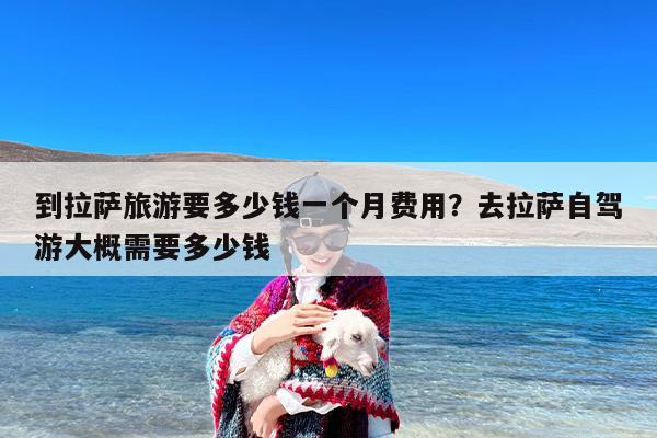 到拉萨旅游要多少钱一个月费用？去拉萨自驾游大概需要多少钱