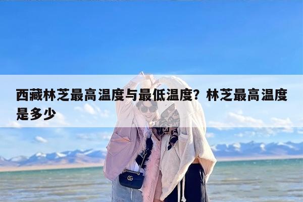 西藏林芝最高温度与最低温度？林芝最高温度是多少