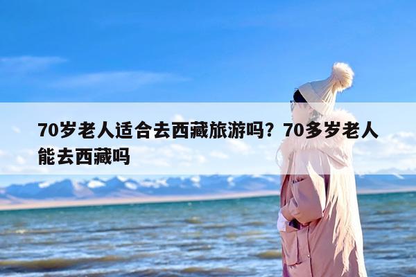 70岁老人适合去西藏旅游吗？70多岁老人能去西藏吗