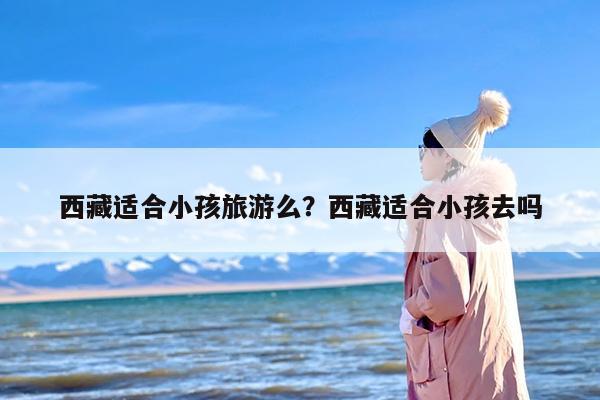 西藏适合小孩旅游么？西藏适合小孩去吗