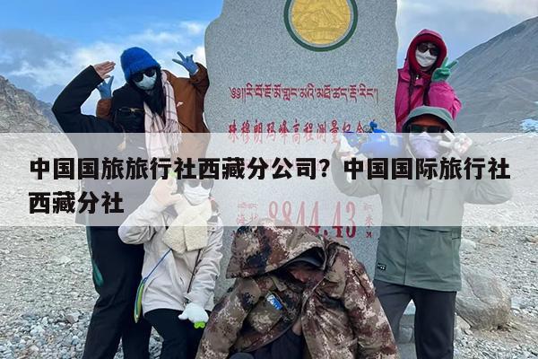 中国国旅旅行社西藏分公司?中国国际旅行社西藏分社 中国国旅旅行社西藏分公司?中国国际旅行社西藏分社