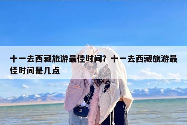 十一去西藏旅游最佳时间？十一去西藏旅游最佳时间是几点