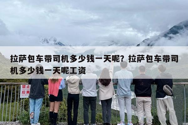拉萨包车带司机多少钱一天呢？拉萨包车带司机多少钱一天呢工资