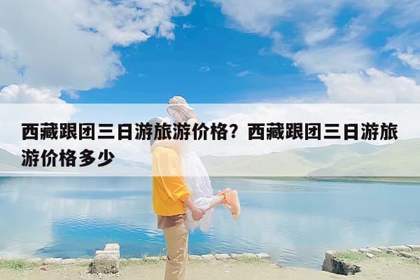 西藏跟团三日游旅游价格？西藏跟团三日游旅游价格多少