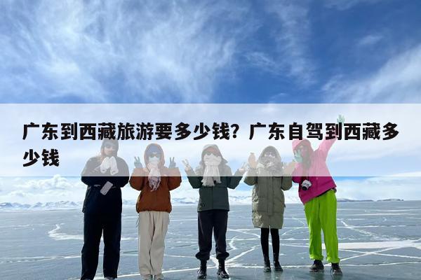 广东到西藏旅游要多少钱？广东自驾到西藏多少钱