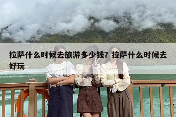 拉萨什么时候去旅游多少钱？拉萨什么时候去好玩