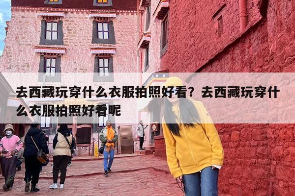 去西藏玩穿什么衣服拍照好看？去西藏玩穿什么衣服拍照好看呢
