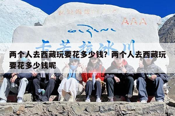 两个人去西藏玩要花多少钱？两个人去西藏玩要花多少钱呢