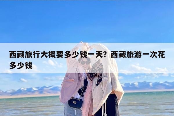 西藏旅行大概要多少钱一天？西藏旅游一次花多少钱