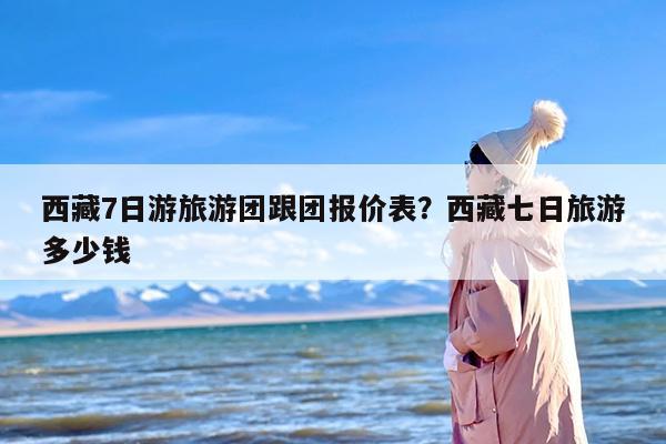 西藏7日游旅游团跟团报价表？西藏七日旅游多少钱