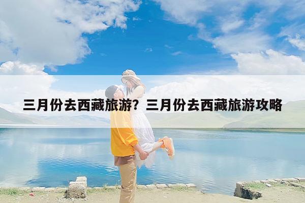 三月份去西藏旅游？三月份去西藏旅游攻略-第1张图片