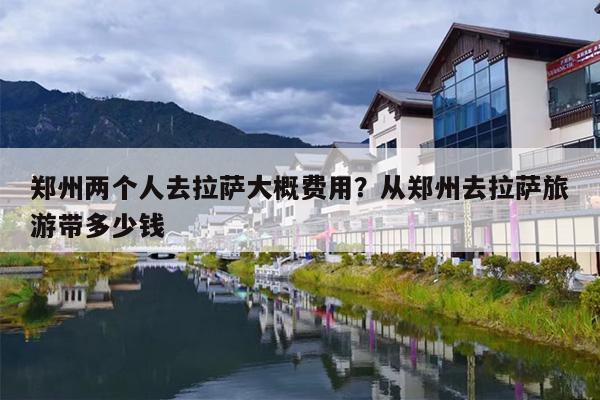 郑州两个人去拉萨大概费用？从郑州去拉萨旅游带多少钱