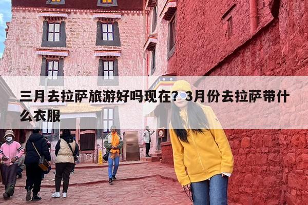 三月去拉萨旅游好吗现在？3月份去拉萨带什么衣服