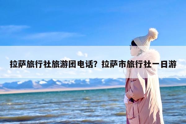 拉萨旅行社旅游团电话？拉萨市旅行社一日游