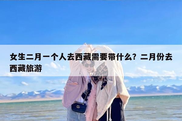 女生二月一个人去西藏需要带什么？二月份去西藏旅游