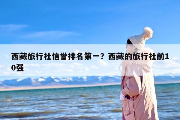 西藏旅行社信誉排名第一？西藏的旅行社前10强