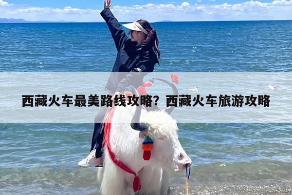 西藏火车最美路线攻略？西藏火车旅游攻略