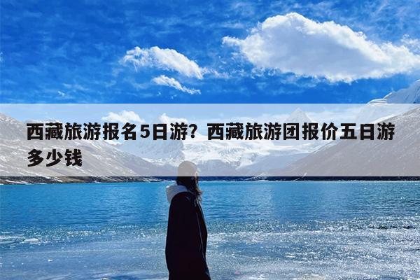 西藏旅游报名5日游？西藏旅游团报价五日游多少钱
