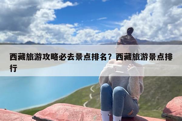 西藏旅游攻略必去景点排名？西藏旅游景点排行