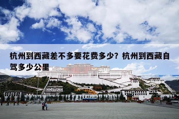 杭州到西藏差不多要花费多少？杭州到西藏自驾多少公里