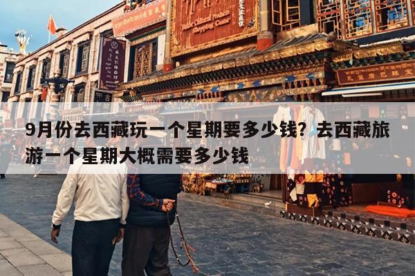 9月份去西藏玩一个星期要多少钱？去西藏旅游一个星期大概需要多少钱