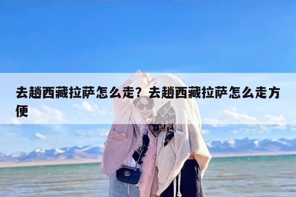 去趟西藏拉萨怎么走？去趟西藏拉萨怎么走方便