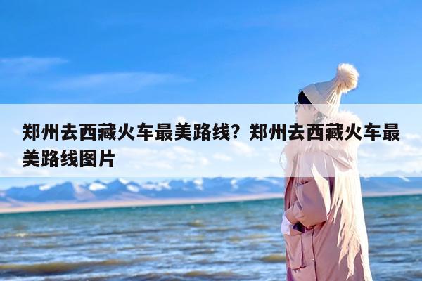 郑州去西藏火车最美路线？郑州去西藏火车最美路线图片