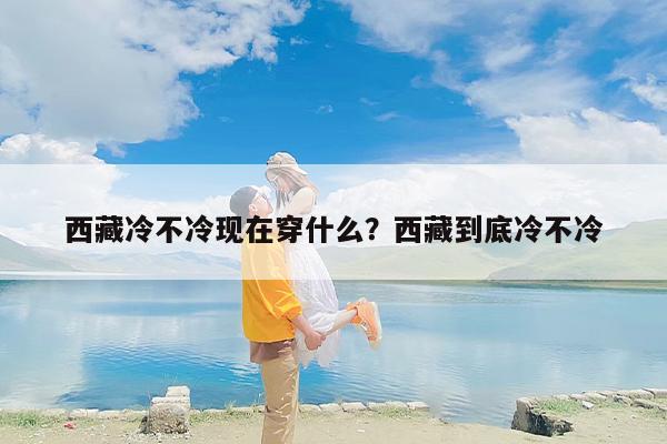 西藏冷不冷现在穿什么？西藏到底冷不冷