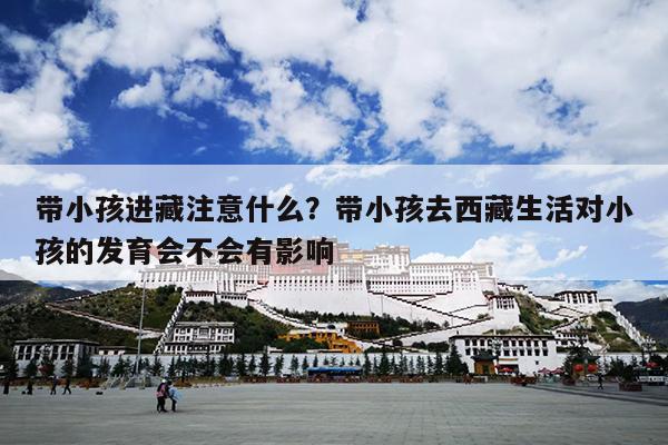 带小孩进藏注意什么？带小孩去西藏生活对小孩的发育会不会有影响