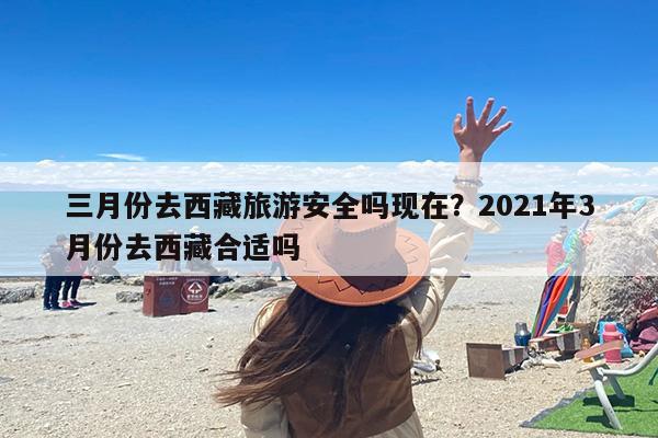 三月份去西藏旅游安全吗现在？2021年3月份去西藏合适吗