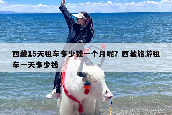 西藏15天租车多少钱一个月呢？西藏旅游租车一天多少钱