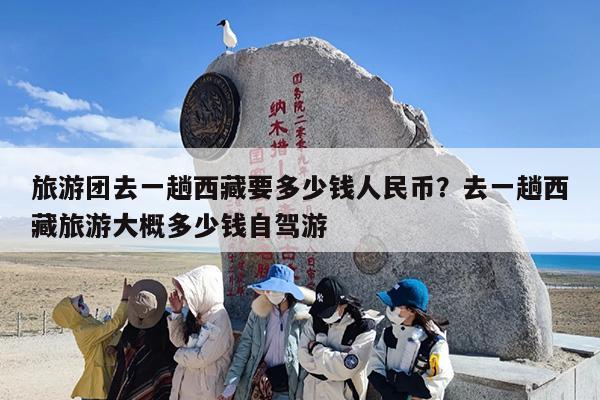 旅游团去一趟西藏要多少钱人民币？去一趟西藏旅游大概多少钱自驾游