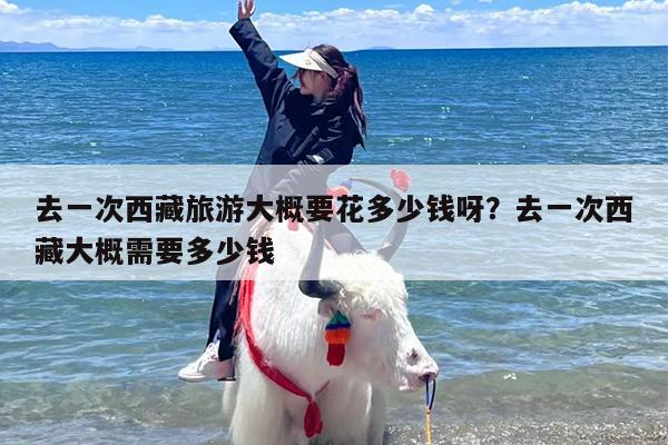 去一次西藏旅游大概要花多少钱呀?去一次西藏大概需要多少钱 去一次西藏旅游大概要花多少钱呀?去一次西藏大概需要多少钱