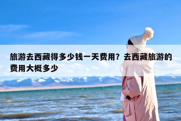 旅游去西藏得多少钱一天费用？去西藏旅游的费用大概多少