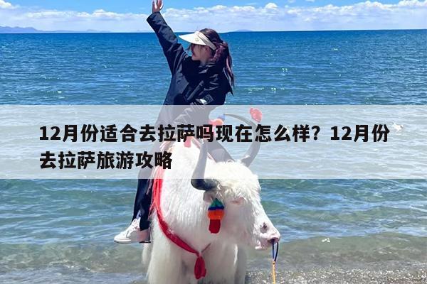 12月份适合去拉萨吗现在怎么样？12月份去拉萨旅游攻略