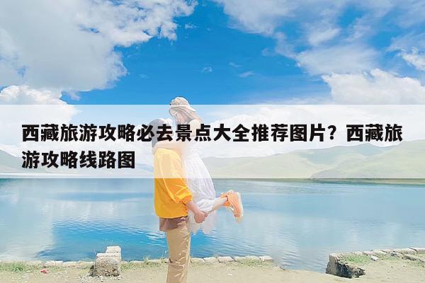 西藏旅游攻略必去景点大全推荐图片？西藏旅游攻略线路图