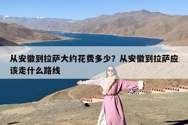 从安徽到拉萨大约花费多少?从安徽到拉萨应该走什么路线 从安徽到拉萨大约花费多少?从安徽到拉萨应该走什么路线
