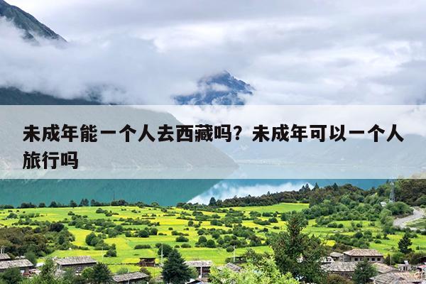 未成年能一个人去西藏吗？未成年可以一个人旅行吗