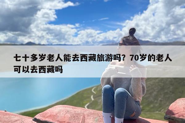 七十多岁老人能去西藏旅游吗？70岁的老人可以去西藏吗