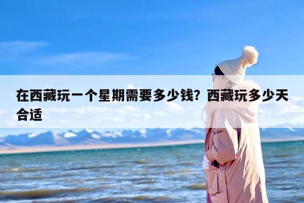 在西藏玩一个星期需要多少钱？西藏玩多少天合适