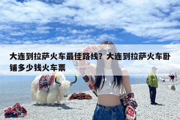 大连到拉萨火车最佳路线？大连到拉萨火车卧铺多少钱火车票