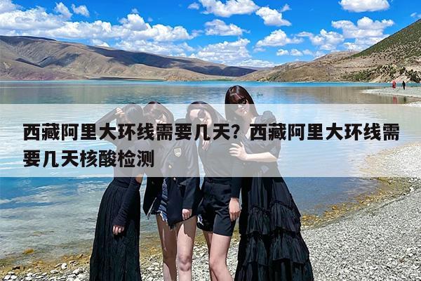 西藏阿里大环线需要几天？西藏阿里大环线需要几天核酸检测