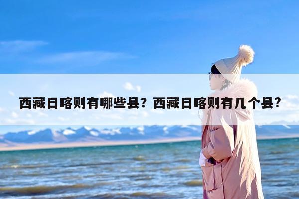 西藏日喀则有哪些县？西藏日喀则有几个县?