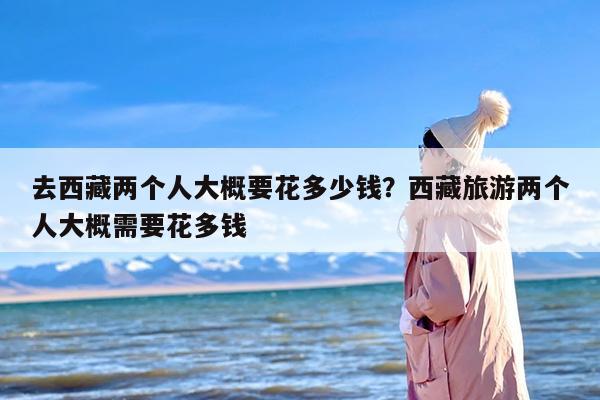 去西藏两个人大概要花多少钱？西藏旅游两个人大概需要花多钱