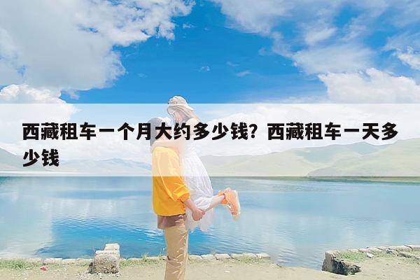 西藏租车一个月大约多少钱？西藏租车一天多少钱