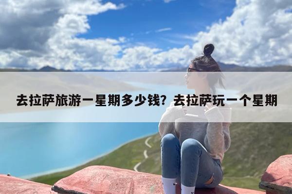 去拉萨旅游一星期多少钱？去拉萨玩一个星期