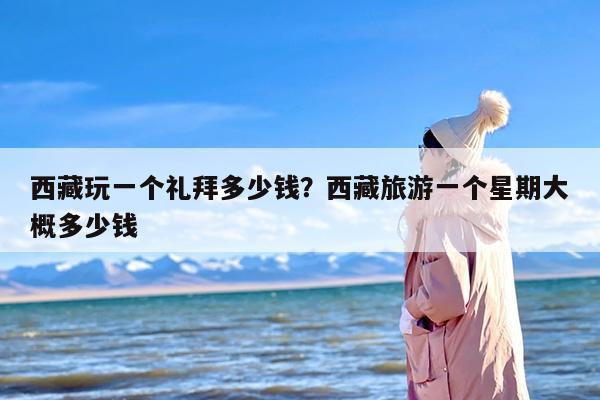 西藏玩一个礼拜多少钱？西藏旅游一个星期大概多少钱