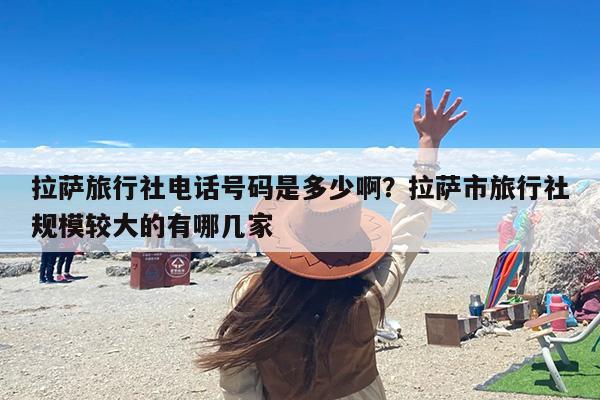 拉萨旅行社电话号码是多少啊？拉萨市旅行社规模较大的有哪几家