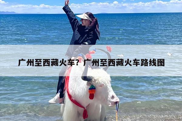 广州至西藏火车？广州至西藏火车路线图