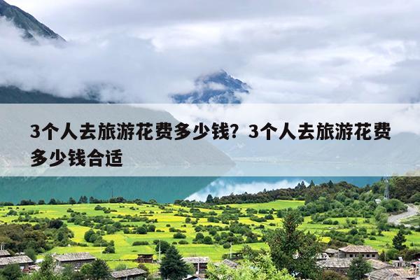 3个人去旅游花费多少钱？3个人去旅游花费多少钱合适